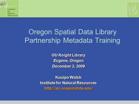 Oregon Spatial Data Library Partnership Metadata Training OU Knight Library Eugene, Oregon December 3, 2009 Kuuipo Walsh Institute for Natural Resources.