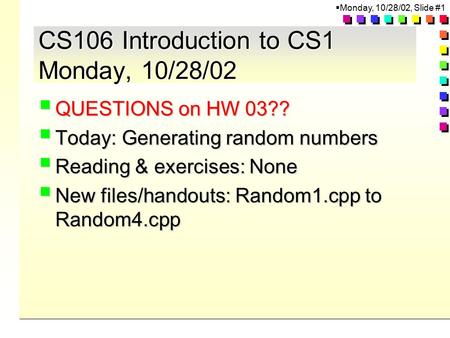  Monday, 10/28/02, Slide #1 CS106 Introduction to CS1 Monday, 10/28/02  QUESTIONS on HW 03??  Today: Generating random numbers  Reading & exercises:
