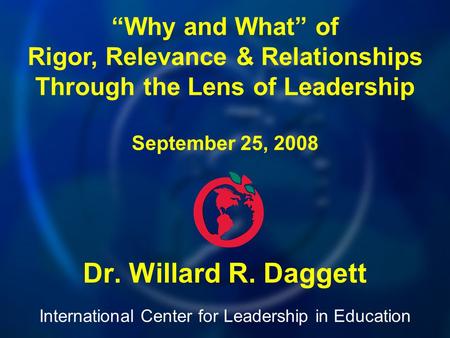 International Center for Leadership in Education Dr. Willard R. Daggett “Why and What” of Rigor, Relevance & Relationships Through the Lens of Leadership.
