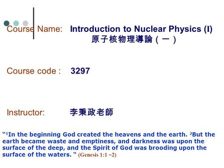 Course Name: Introduction to Nuclear Physics ( I ) 原子核物理導論（一） Course code : 3297 Instructor: 李秉政老師 “ 1 In the beginning God created the heavens and the.