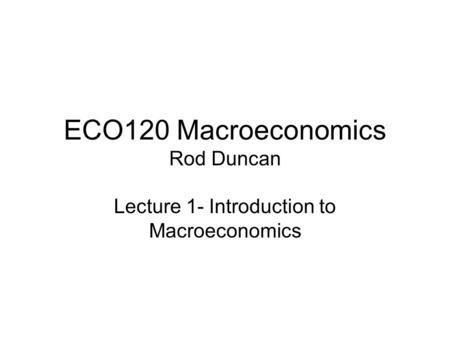 ECO120 Macroeconomics Rod Duncan Lecture 1- Introduction to Macroeconomics.