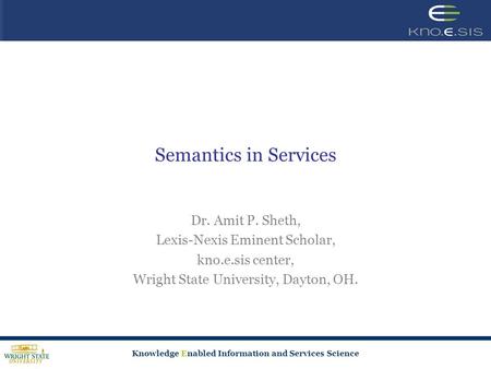 Knowledge Enabled Information and Services Science Semantics in Services Dr. Amit P. Sheth, Lexis-Nexis Eminent Scholar, kno.e.sis center, Wright State.