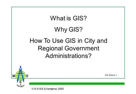 © M S GIS & Karttjänst, 2000 What is GIS? Why GIS? How To Use GIS in City and Regional Government Administrations? GIS Basics 1.