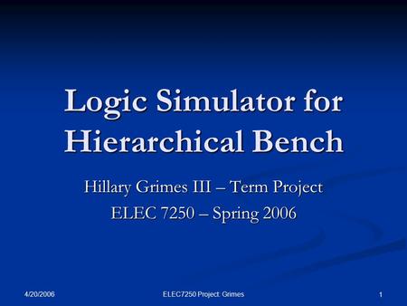 4/20/2006 ELEC7250 Project: Grimes 1 Logic Simulator for Hierarchical Bench Hillary Grimes III – Term Project ELEC 7250 – Spring 2006.