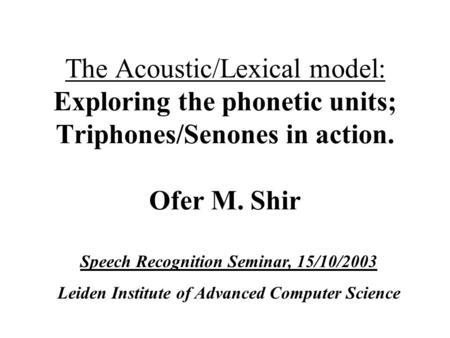 The Acoustic/Lexical model: Exploring the phonetic units; Triphones/Senones in action. Ofer M. Shir Speech Recognition Seminar, 15/10/2003 Leiden Institute.
