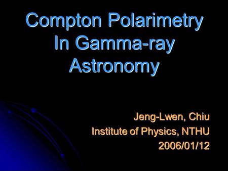 Compton Polarimetry In Gamma-ray Astronomy Jeng-Lwen, Chiu Institute of Physics, NTHU 2006/01/12.