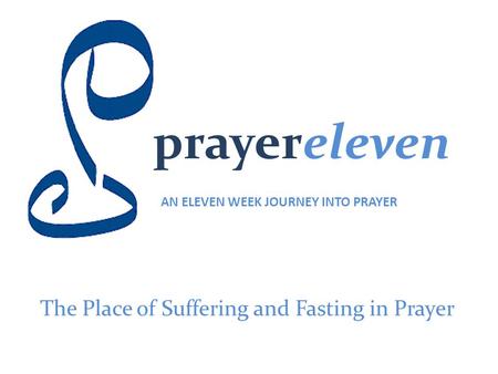 Prayereleven AN ELEVEN WEEK JOURNEY INTO PRAYER The Place of Suffering and Fasting in Prayer.