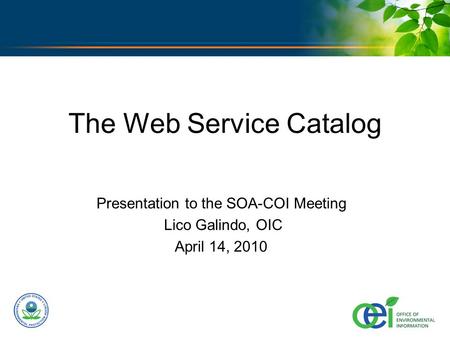 U.S. ENVIRONMENTAL PROTECTION AGENCY The Web Service Catalog Presentation to the SOA-COI Meeting Lico Galindo, OIC April 14, 2010.