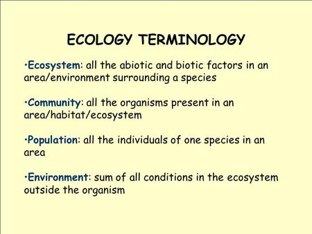ECOLOGY TERMINOLOGY Ecosystem: all the abiotic and biotic factors in an area/environment surrounding a species Community: all the organisms present in.