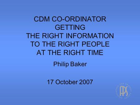 CDM CO-ORDINATOR GETTING THE RIGHT INFORMATION TO THE RIGHT PEOPLE AT THE RIGHT TIME Philip Baker 17 October 2007.