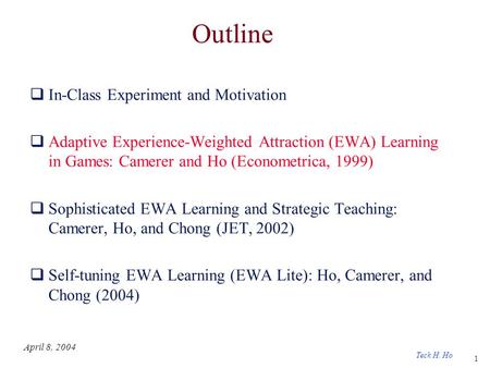 1 Teck H. Ho April 8, 2004 Outline  In-Class Experiment and Motivation  Adaptive Experience-Weighted Attraction (EWA) Learning in Games: Camerer and.