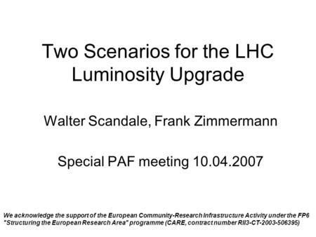Two Scenarios for the LHC Luminosity Upgrade Walter Scandale, Frank Zimmermann Special PAF meeting 10.04.2007 We acknowledge the support of the European.