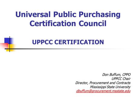 Universal Public Purchasing Certification Council UPPCC CERTIFICATION Don Buffum, CPPO UPPCC Chair Director, Procurement and Contracts Mississippi State.