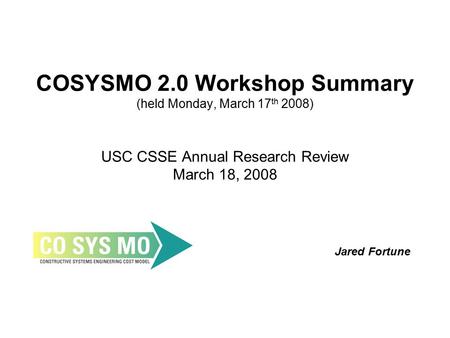 COSYSMO 2.0 Workshop Summary (held Monday, March 17 th 2008) USC CSSE Annual Research Review March 18, 2008 Jared Fortune.