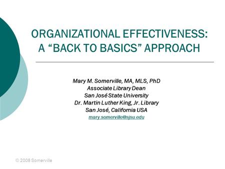 © 2008 Somerville ORGANIZATIONAL EFFECTIVENESS: A “BACK TO BASICS” APPROACH Mary M. Somerville, MA, MLS, PhD Associate Library Dean San José State University.