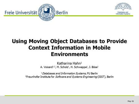 May 06 Using Moving Object Databases to Provide Context Information in Mobile Environments Katharina Hahn 1 A. Voisard 1,2, M. Scholz 1, H. Schweppe 1,