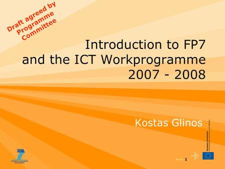 1 Introduction to FP7 and the ICT Workprogramme 2007 - 2008 Kostas Glinos Draft agreed by Programme Committee.