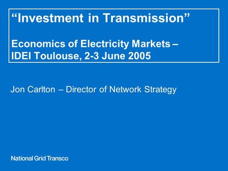 “Investment in Transmission” Economics of Electricity Markets – IDEI Toulouse, 2-3 June 2005 Jon Carlton – Director of Network Strategy.