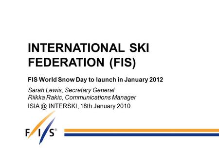INTERNATIONAL SKI FEDERATION (FIS) FIS World Snow Day to launch in January 2012 Sarah Lewis, Secretary General Riikka Rakic, Communications Manager ISIA.