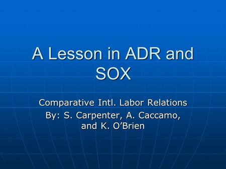 A Lesson in ADR and SOX Comparative Intl. Labor Relations By: S. Carpenter, A. Caccamo, and K. O’Brien.