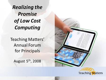 Realizing the Promise of Low Cost Computing Teaching Matters’ Annual Forum for Principals August 5 th, 2008.
