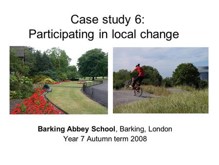 Case study 6: Participating in local change Barking Abbey School, Barking, London Year 7 Autumn term 2008.