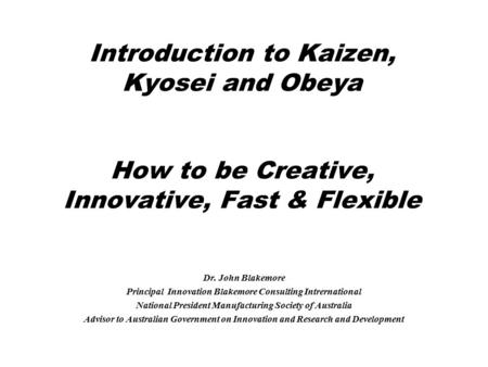 Introduction to Kaizen, Kyosei and Obeya How to be Creative, Innovative, Fast & Flexible Dr. John Blakemore Principal Innovation Blakemore Consulting Intrernational.