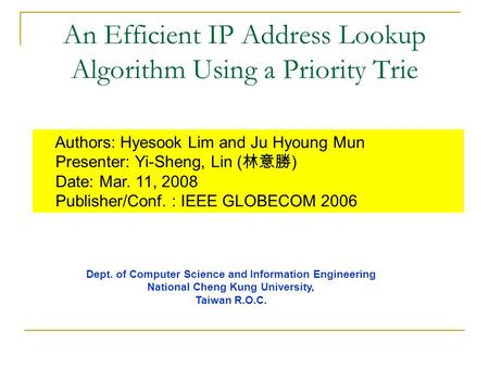An Efficient IP Address Lookup Algorithm Using a Priority Trie Authors: Hyesook Lim and Ju Hyoung Mun Presenter: Yi-Sheng, Lin ( 林意勝 ) Date: Mar. 11, 2008.
