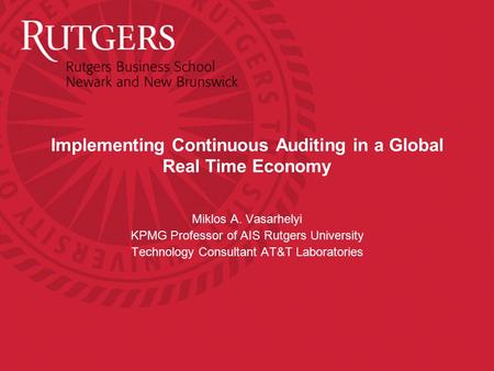 Implementing Continuous Auditing in a Global Real Time Economy Miklos A. Vasarhelyi KPMG Professor of AIS Rutgers University Technology Consultant AT&T.