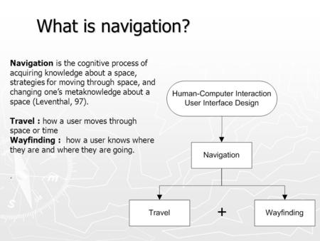 What is navigation? Navigation is the cognitive process of acquiring knowledge about a space, strategies for moving through space, and changing one’s metaknowledge.