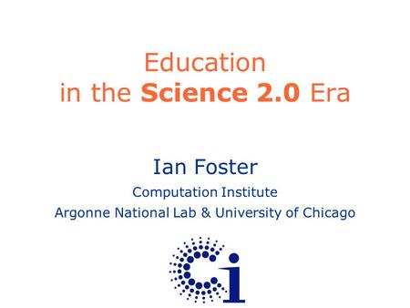 Ian Foster Computation Institute Argonne National Lab & University of Chicago Education in the Science 2.0 Era.