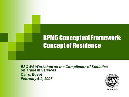 BPM5 Conceptual Framework: Concept of Residence ESCWA Workshop on the Compilation of Statistics on Trade in Services Cairo, Egypt February 6-9, 2007.