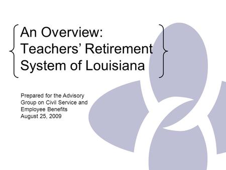 An Overview: Teachers’ Retirement System of Louisiana Prepared for the Advisory Group on Civil Service and Employee Benefits August 25, 2009.