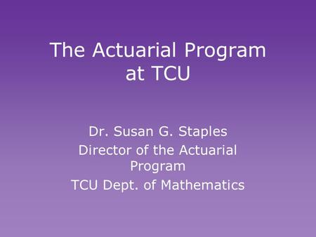 The Actuarial Program at TCU Dr. Susan G. Staples Director of the Actuarial Program TCU Dept. of Mathematics Dr. Susan G. Staples Director of the Actuarial.