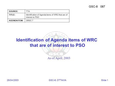 Telecommunications Technology Association 29/04/2003GSC-8, OTTAWASlide 1 Identification of Agenda items of WRC that are of interest to PSO As of April,