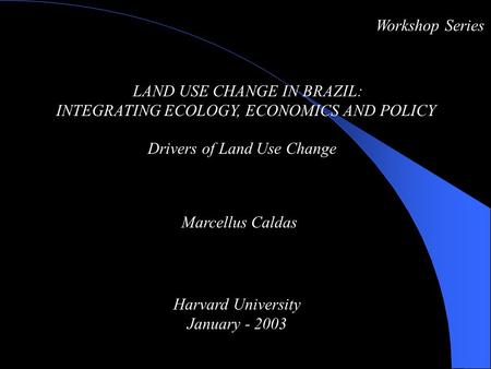 LAND USE CHANGE IN BRAZIL: INTEGRATING ECOLOGY, ECONOMICS AND POLICY Drivers of Land Use Change Workshop Series Marcellus Caldas Harvard University January.