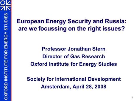 OXFORD INSTITUTE FOR ENERGY STUDIES 1 European Energy Security and Russia: are we focussing on the right issues? Professor Jonathan Stern Director of Gas.