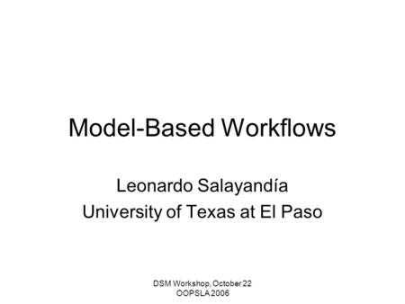 DSM Workshop, October 22 OOPSLA 2006 Model-Based Workflows Leonardo Salayandía University of Texas at El Paso.