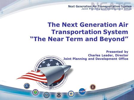 The Next Generation Air Transportation System “The Near Term and Beyond” Presented by Charles Leader, Director Joint Planning and Development Office.