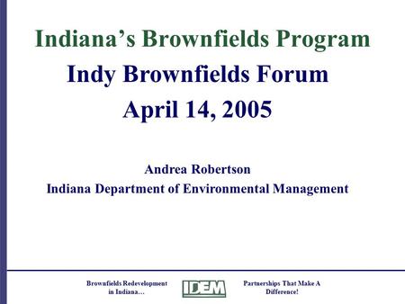 Brownfields Redevelopment in Indiana… Partnerships That Make A Difference! Indiana’s Brownfields Program Indy Brownfields Forum April 14, 2005 Andrea Robertson.