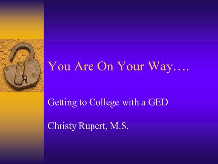 You Are On Your Way…. Getting to College with a GED Christy Rupert, M.S.