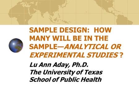 SAMPLE DESIGN: HOW MANY WILL BE IN THE SAMPLE—ANALYTICAL OR EXPERIMENTAL STUDIES ? Lu Ann Aday, Ph.D. The University of Texas School of Public Health.