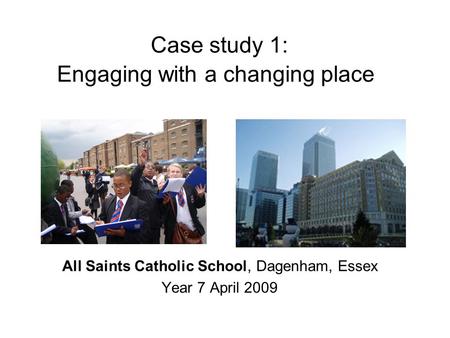 Case study 1: Engaging with a changing place All Saints Catholic School, Dagenham, Essex Year 7 April 2009.