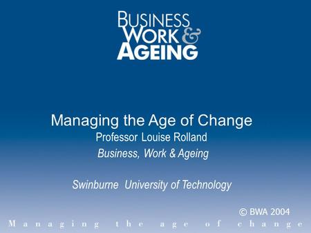 Managing the Age of Change Professor Louise Rolland Business, Work & Ageing Swinburne University of Technology © BWA 2004.