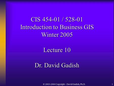 © 2003-2004 Copyright – David Gadish, Ph.D.1 CIS 454-01 / 528-01 Introduction to Business GIS Winter 2005 Lecture 10 Dr. David Gadish.