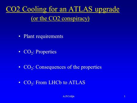A.P.Colijn1 CO2 Cooling for an ATLAS upgrade Plant requirements CO 2 : Properties CO 2 : Consequences of the properties CO 2 : From LHCb to ATLAS (or the.