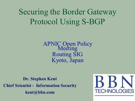 Securing the Border Gateway Protocol Using S-BGP Dr. Stephen Kent Chief Scientist - Information Security APNIC Open Policy Meeting Routing.