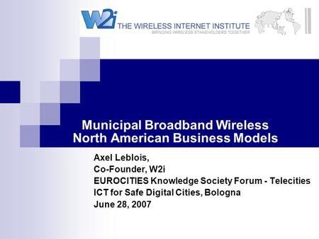 Municipal Broadband Wireless North American Business Models Axel Leblois, Co-Founder, W2i EUROCITIES Knowledge Society Forum - Telecities ICT for Safe.