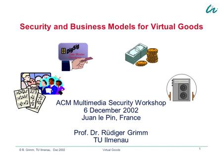 © R. Grimm, TU Ilmenau, Dec 2002 Virtual Goods 1 Uwe Muster Hamburg Security and Business Models for Virtual Goods ACM Multimedia Security Workshop 6 December.