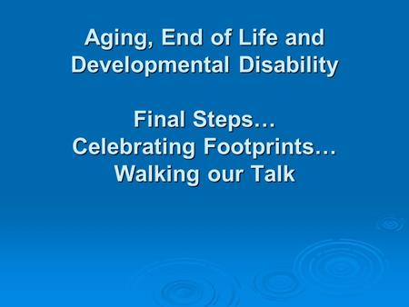 Aging, End of Life and Developmental Disability Final Steps… Celebrating Footprints… Walking our Talk.